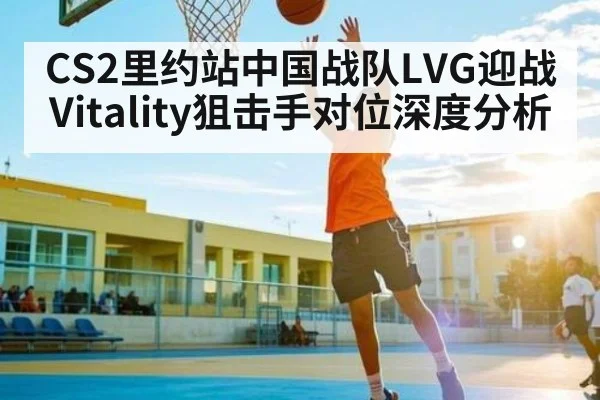 CS2里约站中国战队LVG迎战Vitality狙击手对位深度分析（kaiyun）
