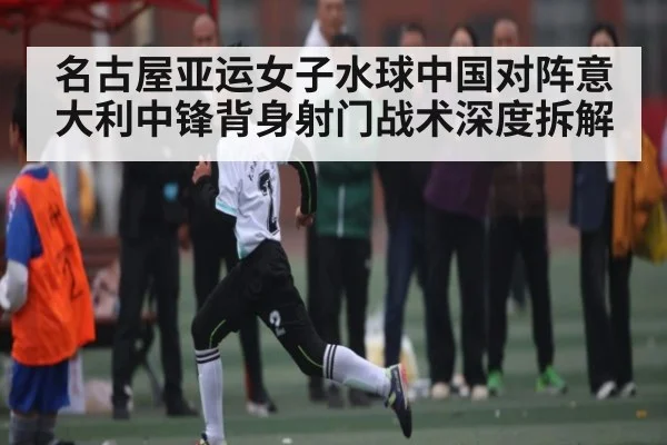 名古屋亚运女子水球中国对阵意大利中锋背身射门战术深度拆解（kaiyun）