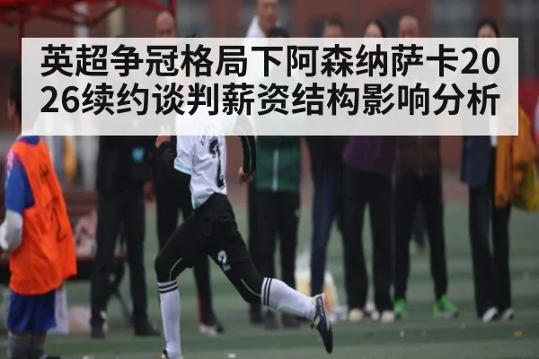 英超争冠格局下阿森纳萨卡2026续约谈判薪资结构影响分析（kaiyun）