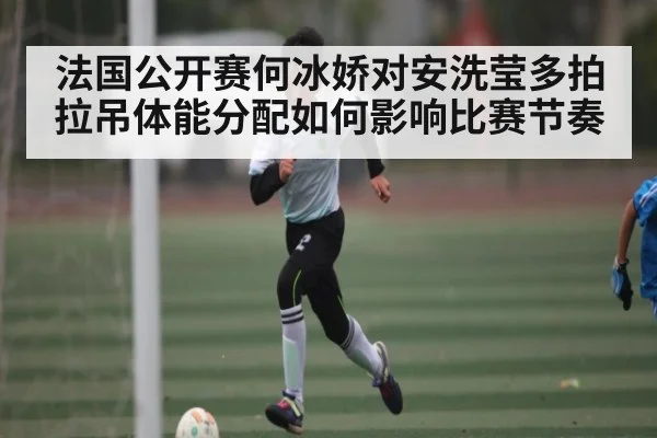 法国公开赛何冰娇对安洗莹多拍拉吊体能分配如何影响比赛节奏