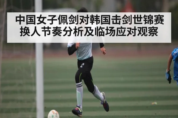中国女子佩剑对韩国击剑世锦赛换人节奏分析及临场应对观察（kaiyun）